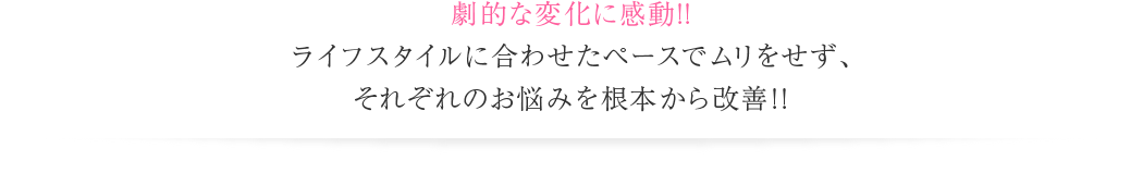 劇的な変化に感動!!ライフスタイルに合わせたペースでムリをせず、それぞれのお悩みを根本から改善!!