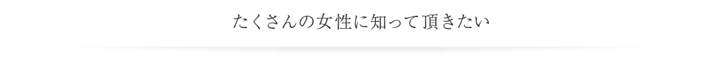 たくさんの女性に知って頂きたい