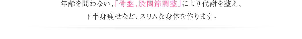 年齢を問わない、「骨盤、股関節調整」により代謝を整え、下半身痩せなど、スリムな身体を作ります。