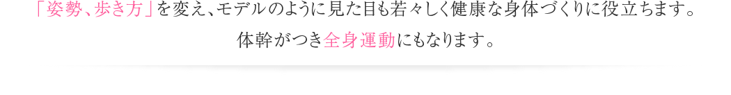 「姿勢、歩き方」を変え、モデルのように見た目も若々しく健康な身体づくりに役立ちます。体幹がつき全身運動にもなります。