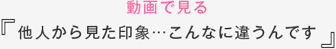 動画で見る他人から見た印象…こんなに違うんです